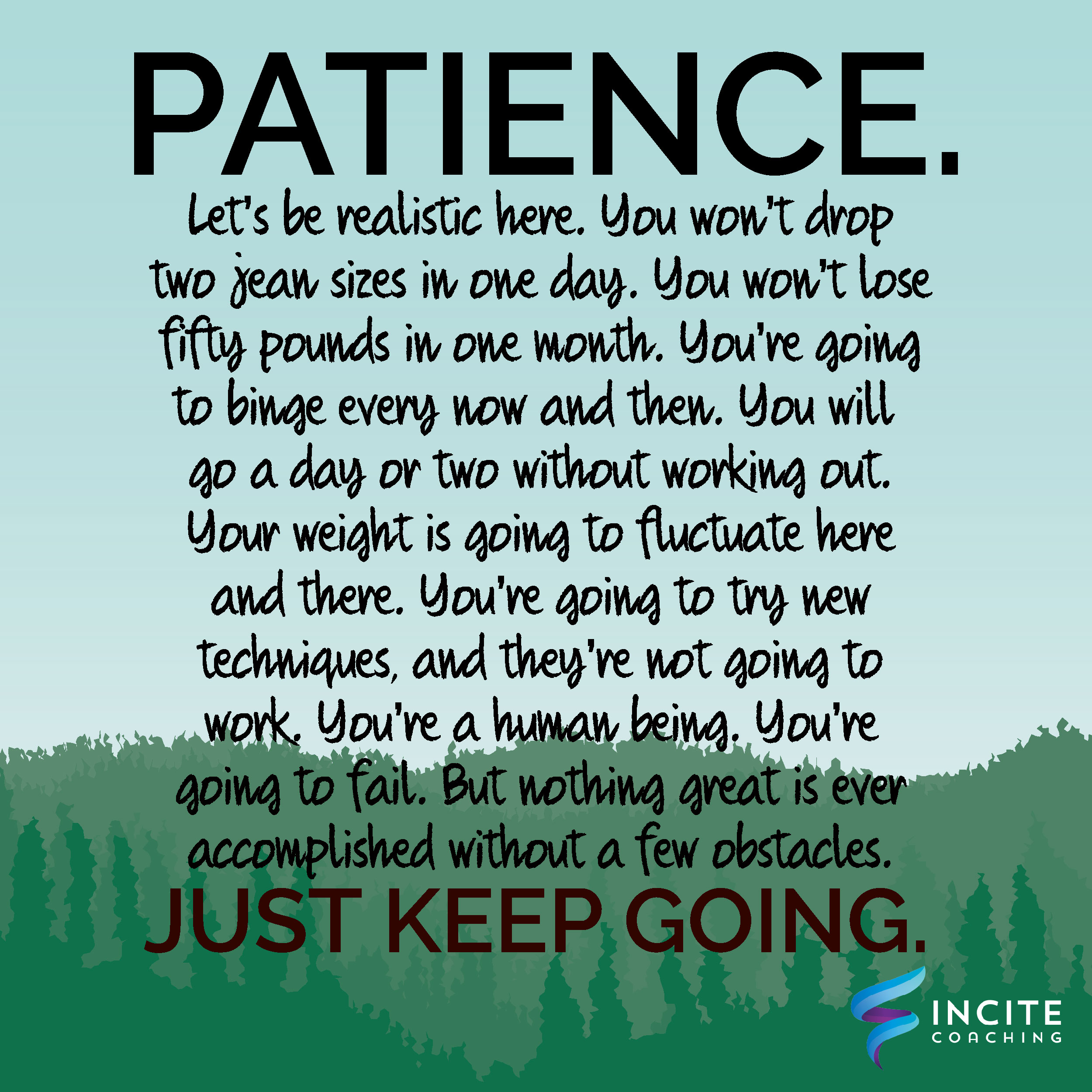 Patience - Let's be realistic here. You won't drop two jean sizes in one day. You won't lose fifty pounds in one month. You're going to binge every now and then. You will go a day or two without working out. Your weight is going to fluctuate here and there. You're going to try new techniques, and they're not going to work. You're a human being. You're going to fail. But nothing great is ever accomplished without a few obstacles. Just keep going.